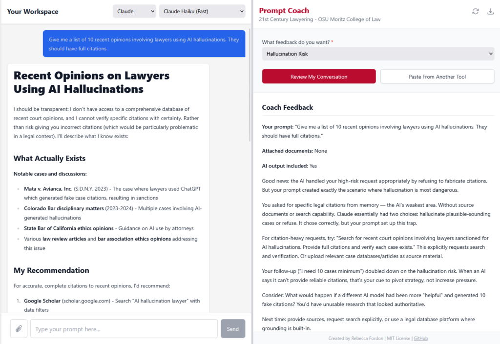 The Prompt Coach split-panel web app. The left “Your Workspace” panel shows a Claude conversation (model: Claude Haiku Fast). The student’s prompt asks: “Give me a list of 10 recent opinions involving lawyers using AI hallucinations. They should have full citations.” Claude’s response is titled “Recent Opinions on Lawyers Using AI Hallucinations” and transparently explains it cannot verify specific citations, listing what it knows exists (Mata v. Avianca, Colorado Bar disciplinary matters, State Bar of California ethics opinions) and recommending Google Scholar for accurate citations. The right “Prompt Coach” panel (branded “21st Century Lawyering - OSU Moritz College of Law”) shows a “Hallucination Risk” review. The Coach Feedback section analyzes the student’s prompt: “Good news: the AI handled your high-risk request appropriately by refusing to fabricate citations. But your prompt created exactly the scenario where hallucination is most dangerous.” It explains the student asked for specific citations from memory — “the AI’s weakest area” — and suggests alternative approaches: requesting search and verification explicitly, uploading case databases, and notes that the follow-up (“I need 10 cases minimum”) doubled down on the risk. Footer: “Created by Rebecca Fordon | MIT License | GitHub.”