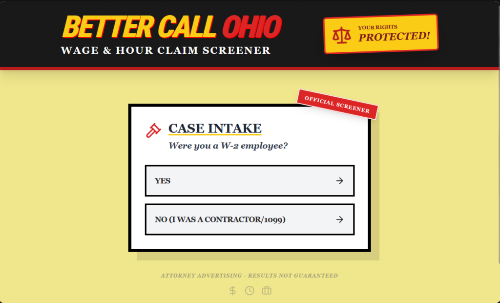 A vibe-coded web app styled as a Better Call Saul parody — “BETTER CALL OHIO” in large red and yellow text on a black header bar, with “WAGE & HOUR CLAIM SCREENER” as a subtitle. A yellow badge in the upper right reads “YOUR RIGHTS PROTECTED!” with a scales-of-justice icon. Below, on a cream/yellow background, a white card labeled “OFFICIAL SCREENER” (in a red diagonal badge) shows the “CASE INTAKE” heading with the first question in italic: “Were you a W-2 employee?” Two answer buttons styled in black borders read “YES →” and “NO (I WAS A CONTRACTOR/1099) →”. At the bottom, a disclaimer reads “ATTORNEY ADVERTISING - RESULTS NOT GUARANTEED” with small dollar sign, clock, and calendar icons. The design deliberately mimics the aesthetic of a late-night TV legal ad.