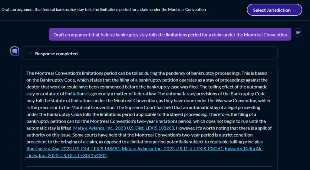 The image contains a screenshot of a text document, which seems to be an interface from a legal database or research platform with an option to “Select Jurisdiction” at the top right corner. The document reads as follows: Question: Draft an argument that federal bankruptcy stay tolls the limitations period for a claim under the Montreal Convention Response: The Montreal Convention’s limitations period can be tolled during the pendency of bankruptcy proceedings. This is based on the Bankruptcy Code, which states that the filing of a bankruptcy petition operates as a stay of proceedings against the debtor that were or could have been commenced before the bankruptcy case was filed. The tolling effect of the automatic stay on a statute of limitations is generally a matter of federal law. The automatic stay provisions of the Bankruptcy Code may toll the statute of limitations under the Montreal Convention, as they have done under the Warsaw Convention, which is the precursor to the Montreal Convention. The Supreme Court has held that an automatic stay of a legal proceeding under the Bankruptcy Code tolls the limitations period applicable to the stayed proceeding. Therefore, the filing of a bankruptcy petition can toll the Montreal Convention’s two-year limitations period, which does not begin to run until the automatic stay is lifted [Mata v. Avianca, Inc., 2023 U.S. Dist. LEXIS 108263]. However, it’s worth noting that there is a split of authority on this issue. Some courts have held that the Montreal Convention’s two-year period is a strict condition precedent to the bringing of a claim, as opposed to a limitations period. Under this view, which does not treat tolling principles Rodriguez v. Asa, 2023 U.S. Dist. LEXIS 148451, Mata v. Avianca, Inc. 2023 U.S. Dist. LEXIS 108261, Kasalyn v. Delta Air Lines, Inc., 2023 U.S. Dist. LEXIS 154302.