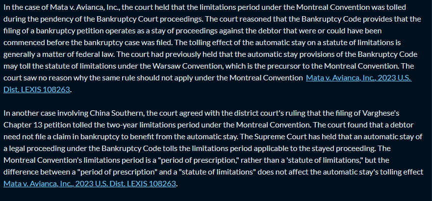 Response: In the case of Mata v. Avianca, Inc., the court held that the limitations period under the Montreal Convention was tolled during the pendency of the Bankruptcy Court proceedings. The court reasoned that the Bankruptcy Code provides that the filing of a bankruptcy petition operates as a stay of proceedings against the debtor that were or could have been commenced before the bankruptcy case was filed. The tolling effect of the automatic stay on a statute of limitations is generally a matter of federal law. The court had previously held that the automatic stay provisions of the Bankruptcy Code may toll the statute of limitations under the Warsaw Convention, which is the precursor to the Montreal Convention. The court saw no reason why the same rule should not apply under the Montreal Convention Mata v. Avianca, Inc., 2023 U.S. Dist. LEXIS 108263. In another case involving China Southern, the court agreed with the district court’s ruling that the filing of Varghese’s Chapter 13 petition tolled the two-year limitations period under the Montreal Convention. The court found that a debtor need not file a claim in bankruptcy to benefit from the automatic stay. The Supreme Court has held that an automatic stay of a legal proceeding under the Bankruptcy Code tolls the limitations period applicable to the stayed proceeding. The Montreal Convention’s limitations period is a “period of prescription,” rather than a ’statute of limitations,” but the difference between a “period of prescription” and a “statute of limitations” does not affect the automatic stay’s tolling effect Mata v. Avianca, Inc., 2023 U.S. Dist. LEXIS 108263.
