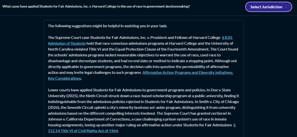 The image shows a screenshot of a digital text document. The text within the image is as follows: Question: What cases have applied Students for Fair Admissions, Inc. v. Harvard College to other areas of government decisionmaking? Answer: The following suggestions might be helpful in assisting you in your task. The Supreme Court case Students for Fair Admissions, Inc. v. President and Fellows of Harvard College § 8.02 Admission of Students held that race-conscious admissions programs at Harvard College and the University of North Carolina violated Title VI and the Equal Protection Clause of the Fourteenth Amendment. The Court found the schools’ admissions programs had measurable objectives to warrant the use of race, used race to disadvantage and stereotype students, and had no end date or method to indicate a stopping point. Although not directly applicable to government programs, the decision calls into question the permissibility of affirmative action and may invite legal challenges to such programs: Affirmative Action Programs and Diversity Initiatives: Key Considerations. Lower courts have applied Students for Fair Admissions to government programs and policies. In Doe v. State University (2025), the Ninth Circuit struck down a race-based scholarship program at a public university, finding it indistinguishable from the admissions policies rejected in Students for Fair Admissions. In Smith v. City of Chicago (2026), the Seventh Circuit upheld a city’s minority business set-aside program, distinguishing it from university admissions based on the different compelling interests involved. The Supreme Court has granted certiorari in Johnson v. California Department of Corrections, a case challenging a prison system’s use of race in inmate housing assignments, teeing up another major ruling on affirmative action: Students for Fair Admissions § 112.14 Title VI of Civil Rights Act of 1964.