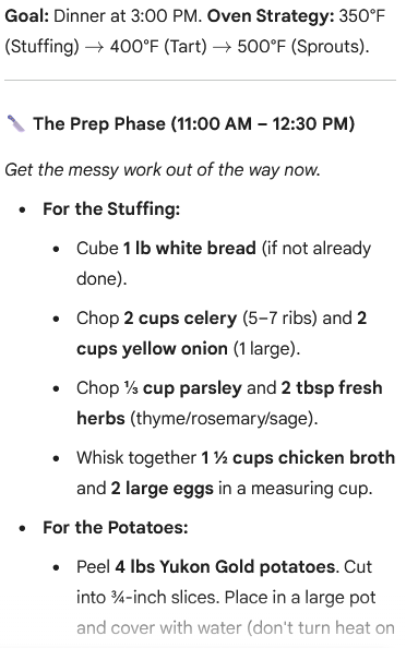 An image of a cooking schedule titled “Goal: Dinner at 3:00 PM. Oven Strategy: 350°F (Stuffing) → 400°F (Tart) → 500°F (Sprouts).” The section header is “The Prep Phase (11:00 AM – 12:30 PM)” followed by the text: “Get the messy work out of the way now.” The preparatory steps are listed: For the Stuffing: Cube 1 lb white bread (if not already done). Chop 2 cups celery (5-7 ribs) and 2 cups yellow onion (1 large). Chop 31​ cup parsley and 2 tbsp fresh herbs (thyme/rosemary/sage). Whisk together 121​ cups chicken broth and 2 large eggs in a measuring cup. For the Potatoes: Peel 4 lbs Yukon Gold potatoes. Cut into 43​-inch slices. Place in a large pot and cover with water (don’t turn heat on).