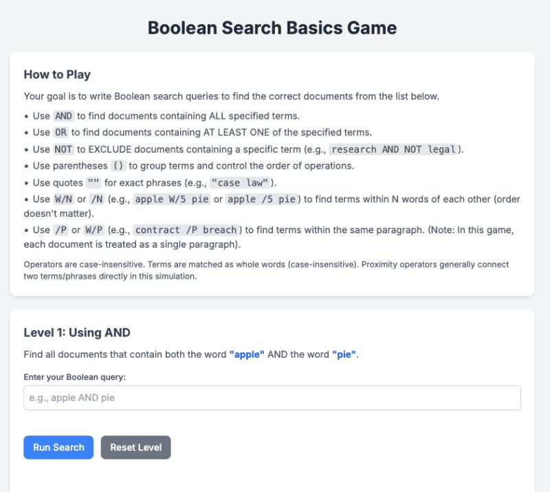 Screenshot of a “Boolean Search Basics Game” interface. The top section titled “How to Play” explains how to use Boolean search operators: AND for documents containing all terms. OR for documents containing at least one term. NOT to exclude terms. Parentheses for grouping. Quotes for exact phrases. W/N for proximity within N words. /P for terms in the same paragraph. Below the instructions is “Level 1: Using AND”, which asks the user to find documents that contain both “apple” and “pie”. A text box is provided for entering a Boolean query, with buttons labeled “Run Search” and “Reset Level”.
